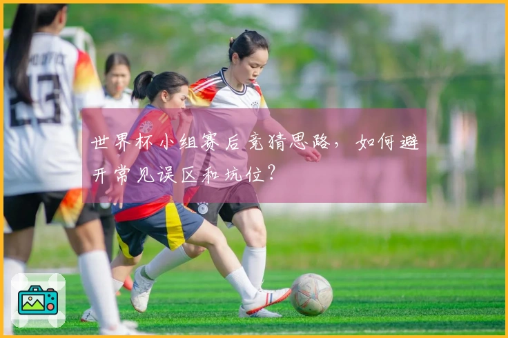 世界杯小组赛后竞猜思路，如何避开常见误区和坑位？