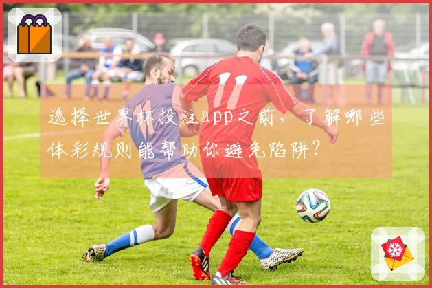 选择世界杯投注app之前，了解哪些体彩规则能帮助你避免陷阱？